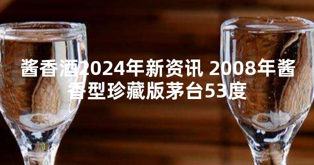 酱香酒2024年新资讯 2008年酱香型珍藏版茅台53度